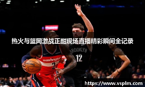 热火与篮网激战正酣现场直播精彩瞬间全记录
